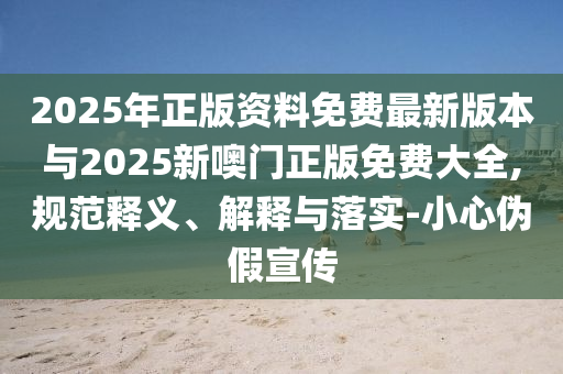 2025年正版資料免費最新版本與2025新噢門正版免費大全,規范釋義、解釋與落實-小心偽假宣傳