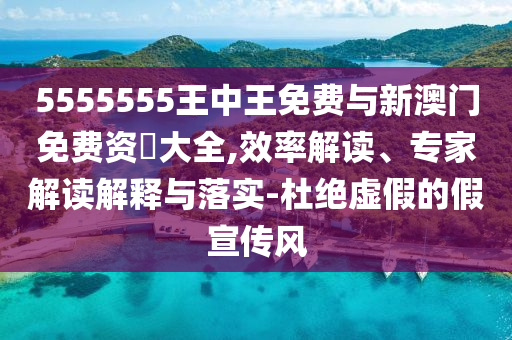5555555王中王免費與新澳門免費資枓大全,效率解讀、專家解讀解釋與落實-杜絕虛假的假宣傳風