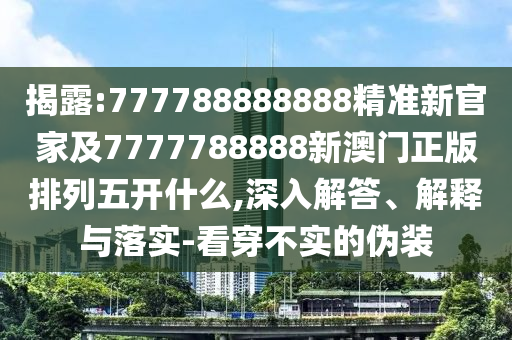揭露:777788888888精準新官家及7777788888新澳門正版排列五開什么,深入解答、解釋與落實-看穿不實的偽裝