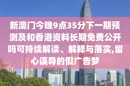 新澳門今晚9點35分下一期預測及和香港資料長期免費公開嗎可持續解讀、解釋與落實,留心誤導的假廣告夢