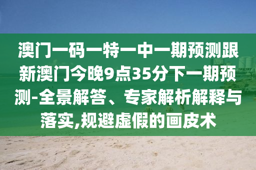 澳門一碼一特一中一期預(yù)測跟新澳門今晚9點35分下一期預(yù)測-全景解答、專家解析解釋與落實,規(guī)避虛假的畫皮術(shù)