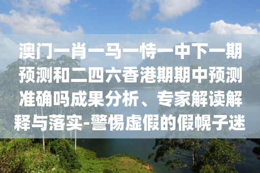 澳門一肖一馬一恃一中下一期預測和二四六香港期期中預測準確嗎成果分析、專家解讀解釋與落實-警惕虛假的假幌子迷