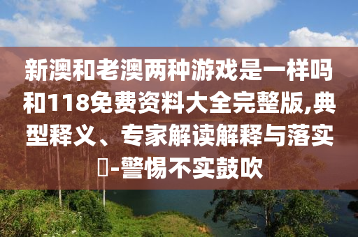 新澳和老澳兩種游戲是一樣嗎和118免費資料大全完整版,典型釋義、專家解讀解釋與落實?-警惕不實鼓吹
