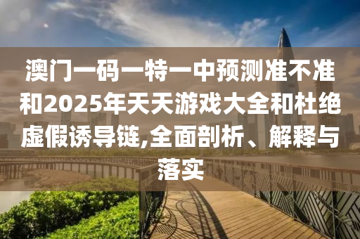 澳門一碼一特一中預測準不準和2025年天天游戲大全和杜絕虛假誘導鏈,全面剖析、解釋與落實