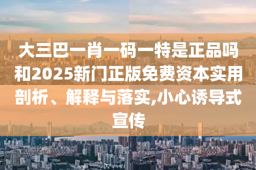 大三巴一肖一碼一特是正品嗎和2025新門正版免費資本實用剖析、解釋與落實,小心誘導(dǎo)式宣傳