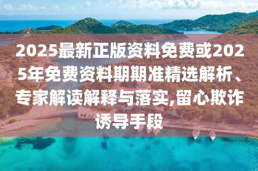 2025最新正版資料免費或2025年免費資料期期準精選解析、專家解讀解釋與落實,留心欺詐誘導手段
