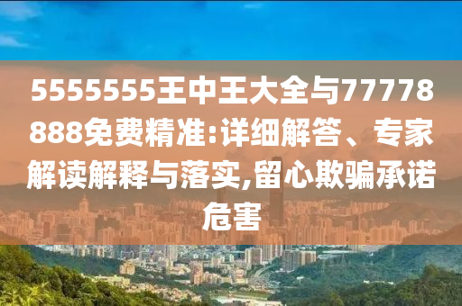 5555555王中王大全與77778888免費精準:詳細解答、專家解讀解釋與落實,留心欺騙承諾危害