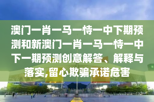 澳門一肖一馬一恃一中下期預測和新澳門一肖一馬一恃一中下一期預測創意解答、解釋與落實,留心欺騙承諾危害