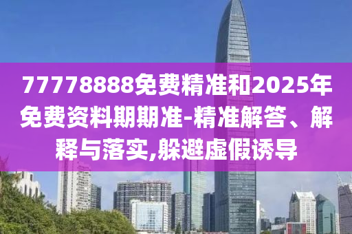 77778888免費精準(zhǔn)和2025年免費資料期期準(zhǔn)-精準(zhǔn)解答、解釋與落實,躲避虛假誘導(dǎo)