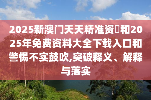 2025新澳門(mén)天天精準(zhǔn)資枓和2025年免費(fèi)資料大全下載入口和警惕不實(shí)鼓吹,突破釋義、解釋與落實(shí)