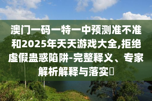 澳門一碼一特一中預測準不準和2025年天天游戲大全,拒絕虛假蠱惑陷阱-完整釋義、專家解析解釋與落實?