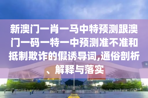 新澳門一肖一馬中特預測跟澳門一碼一特一中預測準不準和抵制欺詐的假誘導詞,通俗剖析、解釋與落實