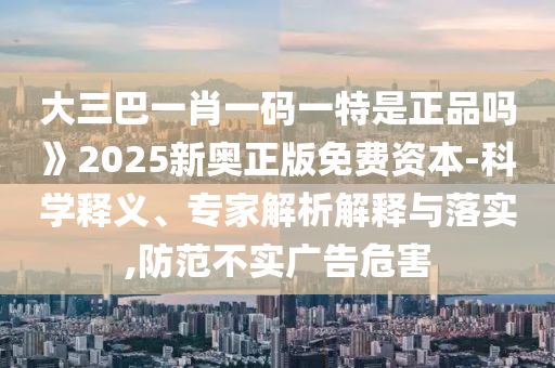 大三巴一肖一碼一特是正品嗎》2025新奧正版免費資本-科學釋義、專家解析解釋與落實,防范不實廣告危害