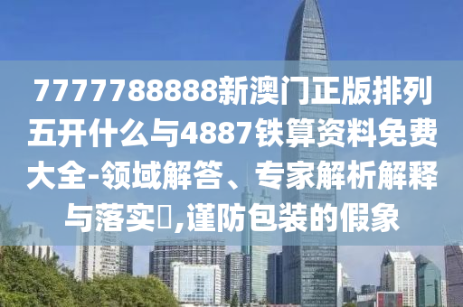 7777788888新澳門正版排列五開什么與4887鐵算資料免費大全-領域解答、專家解析解釋與落實?,謹防包裝的假象