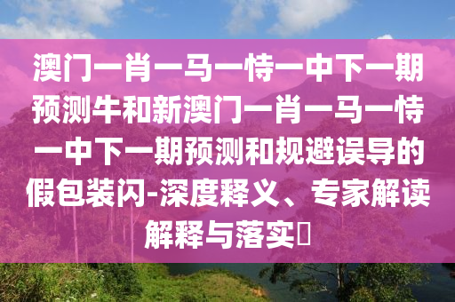 澳門一肖一馬一恃一中下一期預測牛和新澳門一肖一馬一恃一中下一期預測和規避誤導的假包裝閃-深度釋義、專家解讀解釋與落實?