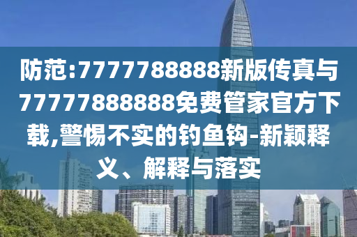 防范:7777788888新版傳真與77777888888免費管家官方下載,警惕不實的釣魚鉤-新穎釋義、解釋與落實