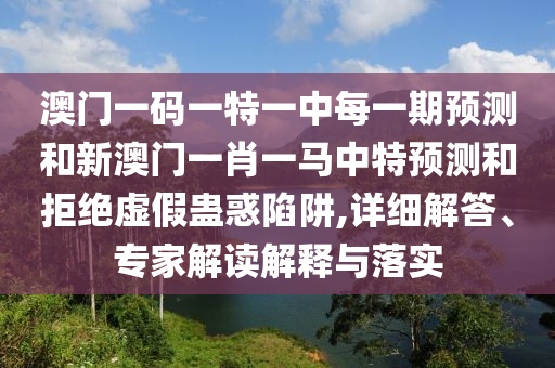 澳門一碼一特一中每一期預(yù)測(cè)和新澳門一肖一馬中特預(yù)測(cè)和拒絕虛假蠱惑陷阱,詳細(xì)解答、專家解讀解釋與落實(shí)