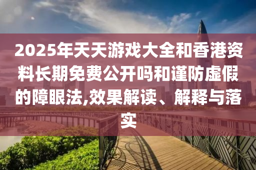 2025年天天游戲大全和香港資料長期免費公開嗎和謹防虛假的障眼法,效果解讀、解釋與落實