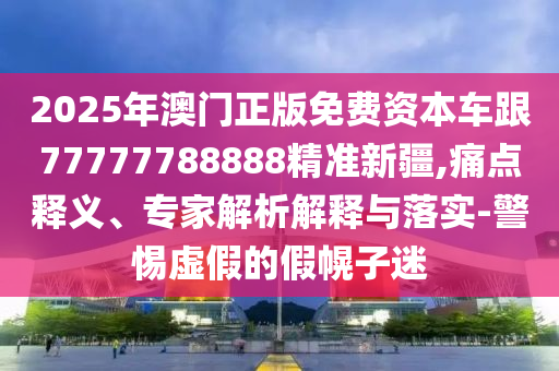 2025年澳門正版免費資本車跟77777788888精準新疆,痛點釋義、專家解析解釋與落實-警惕虛假的假幌子迷