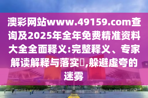 澳彩網站www.49159.соm查詢及2025年全年免費精準資料大全全面釋義:完整釋義、專家解讀解釋與落實?,躲避虛夸的迷霧