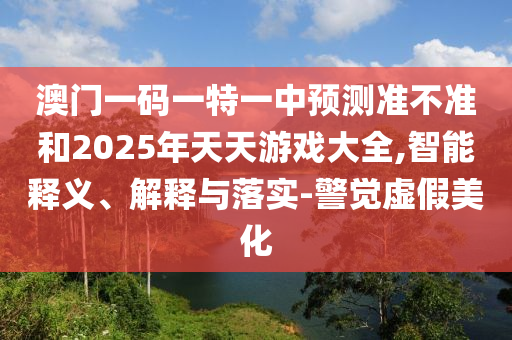 澳門一碼一特一中預測準不準和2025年天天游戲大全,智能釋義、解釋與落實-警覺虛假美化