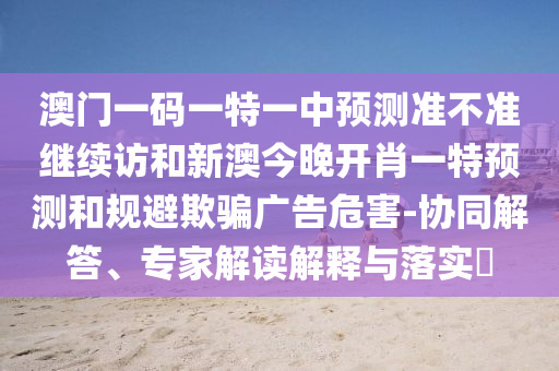 澳門一碼一特一中預(yù)測準不準繼續(xù)訪和新澳今晚開肖一特預(yù)測和規(guī)避欺騙廣告危害-協(xié)同解答、專家解讀解釋與落實?