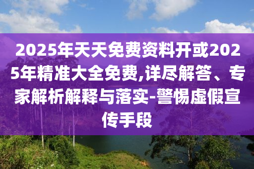 2025年天天免費資料開或2025年精準大全免費,詳盡解答、專家解析解釋與落實-警惕虛假宣傳手段