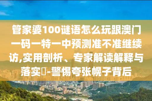 管家婆100謎語怎么玩跟澳門一碼一特一中預(yù)測準(zhǔn)不準(zhǔn)繼續(xù)訪,實用剖析、專家解讀解釋與落實?-警惕夸張幌子背后