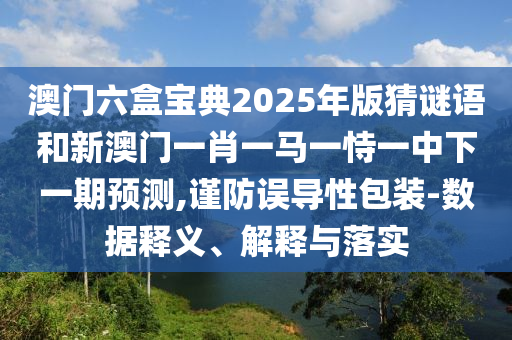 澳門六盒寶典2025年版猜謎語和新澳門一肖一馬一恃一中下一期預(yù)測,謹(jǐn)防誤導(dǎo)性包裝-數(shù)據(jù)釋義、解釋與落實(shí)