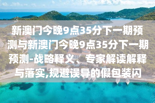 新澳門今晚9點35分下一期預測與新澳門今晚9點35分下一期預測-戰略釋義、專家解讀解釋與落實,規避誤導的假包裝閃