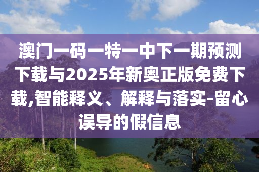 澳門一碼一特一中下一期預測下載與2025年新奧正版免費下載,智能釋義、解釋與落實-留心誤導的假信息