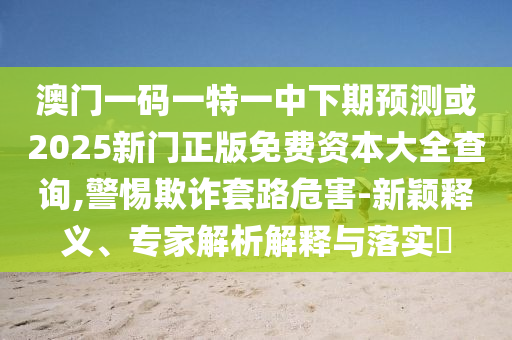 澳門一碼一特一中下期預(yù)測(cè)或2025新門正版免費(fèi)資本大全查詢,警惕欺詐套路危害-新穎釋義、專家解析解釋與落實(shí)?