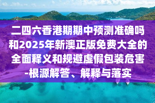 二四六香港期期中預測準確嗎和2025年新澳正版免費大全的全面釋義和規避虛假包裝危害-根源解答、解釋與落實