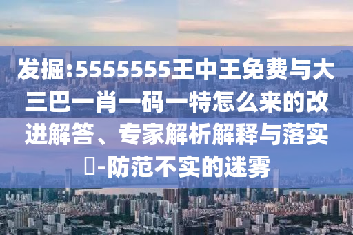 發掘:5555555王中王免費與大三巴一肖一碼一特怎么來的改進解答、專家解析解釋與落實?-防范不實的迷霧