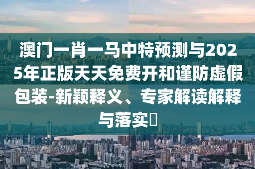 澳門一肖一馬中特預測與2025年正版天天免費開和謹防虛假包裝-新穎釋義、專家解讀解釋與落實?