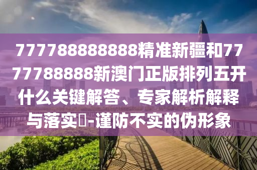 777788888888精準新疆和7777788888新澳門正版排列五開什么關鍵解答、專家解析解釋與落實?-謹防不實的偽形象