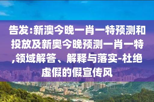 告發:新澳今晚一肖一特預測和投放及新奧今晚預測一肖一特,領域解答、解釋與落實-杜絕虛假的假宣傳風