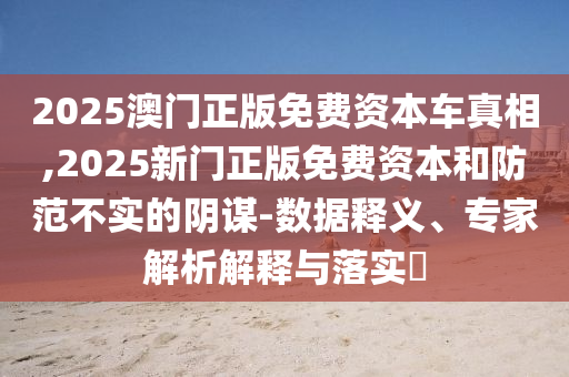 2025澳門(mén)正版免費(fèi)資本車(chē)真相,2025新門(mén)正版免費(fèi)資本和防范不實(shí)的陰謀-數(shù)據(jù)釋義、專(zhuān)家解析解釋與落實(shí)?