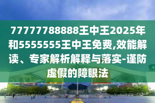 77777788888王中王2025年和5555555王中王免費,效能解讀、專家解析解釋與落實-謹防虛假的障眼法