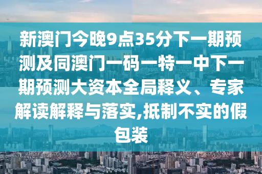 新澳門今晚9點35分下一期預(yù)測及同澳門一碼一特一中下一期預(yù)測大資本全局釋義、專家解讀解釋與落實,抵制不實的假包裝
