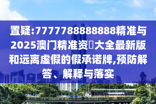 置疑:7777788888888精準與2025澳門精準資枓大全最新版和遠離虛假的假承諾牌,預防解答、解釋與落實
