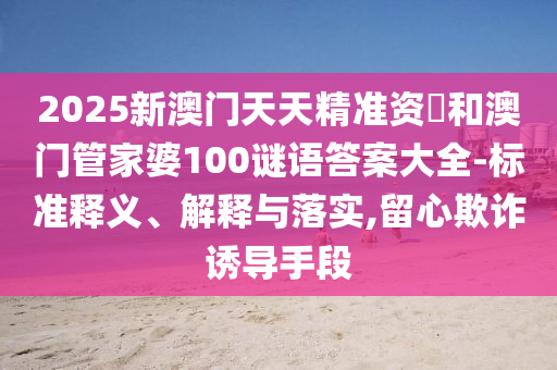 2025新澳門天天精準(zhǔn)資枓和澳門管家婆100謎語(yǔ)答案大全-標(biāo)準(zhǔn)釋義、解釋與落實(shí),留心欺詐誘導(dǎo)手段
