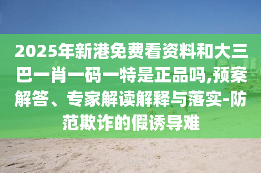 2025年新港免費看資料和大三巴一肖一碼一特是正品嗎,預案解答、專家解讀解釋與落實-防范欺詐的假誘導難