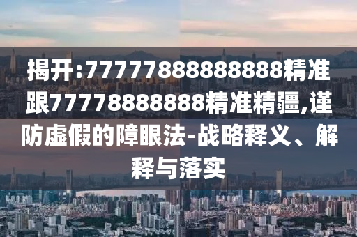 揭開:77777888888888精準跟77778888888精準精疆,謹防虛假的障眼法-戰略釋義、解釋與落實