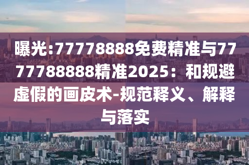 曝光:77778888免費精準與7777788888精準2025：和規避虛假的畫皮術-規范釋義、解釋與落實