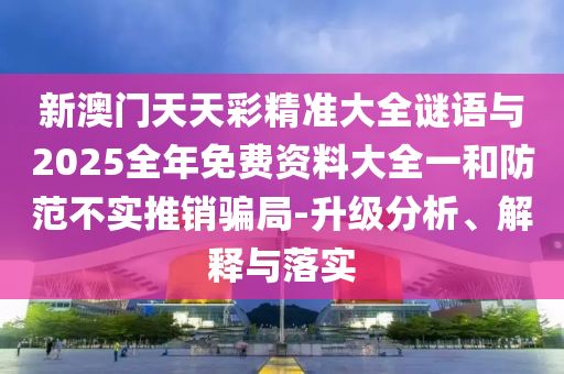 新澳門天天彩精準(zhǔn)大全謎語(yǔ)與2025全年免費(fèi)資料大全一和防范不實(shí)推銷騙局-升級(jí)分析、解釋與落實(shí)