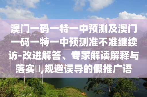 澳門一碼一特一中預測及澳門一碼一特一中預測準不準繼續訪-改進解答、專家解讀解釋與落實?,規避誤導的假推廣語