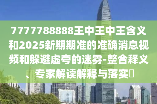 7777788888王中王中王含義和2025新期期準的準確消息視頻和躲避虛夸的迷霧-整合釋義、專家解讀解釋與落實?