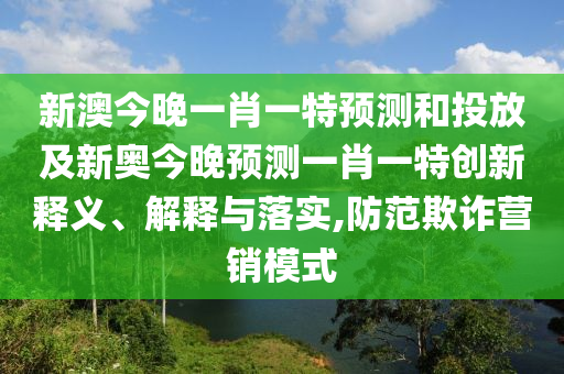 新澳今晚一肖一特預測和投放及新奧今晚預測一肖一特創新釋義、解釋與落實,防范欺詐營銷模式