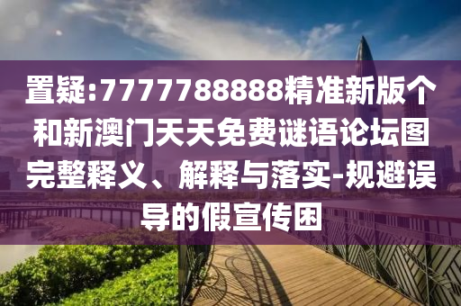 置疑:7777788888精準新版個和新澳門天天免費謎語論壇圖完整釋義、解釋與落實-規避誤導的假宣傳困